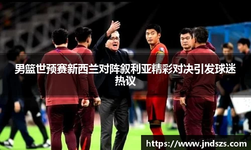 男篮世预赛新西兰对阵叙利亚精彩对决引发球迷热议