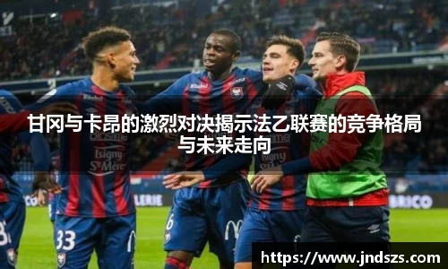 甘冈与卡昂的激烈对决揭示法乙联赛的竞争格局与未来走向